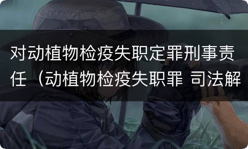 对动植物检疫失职定罪刑事责任（动植物检疫失职罪 司法解释）