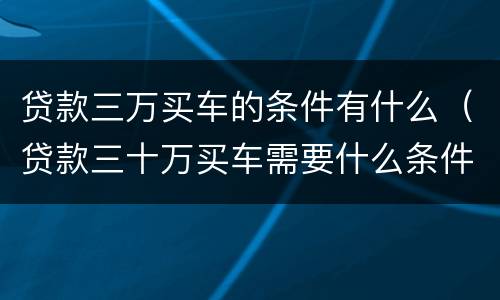 贷款三万买车的条件有什么（贷款三十万买车需要什么条件）
