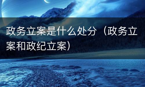 政务立案是什么处分（政务立案和政纪立案）