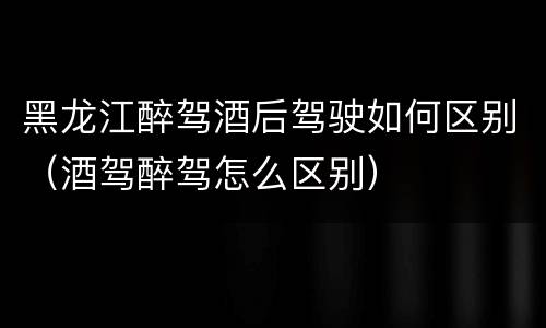 黑龙江醉驾酒后驾驶如何区别（酒驾醉驾怎么区别）