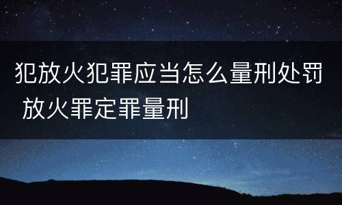 犯放火犯罪应当怎么量刑处罚 放火罪定罪量刑
