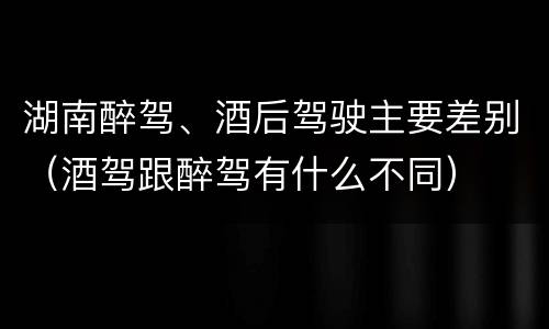 湖南醉驾、酒后驾驶主要差别（酒驾跟醉驾有什么不同）