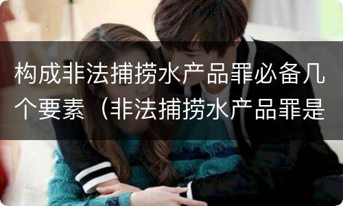 构成非法捕捞水产品罪必备几个要素（非法捕捞水产品罪是什么犯罪类型）