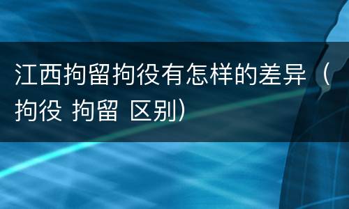 江西拘留拘役有怎样的差异（拘役 拘留 区别）