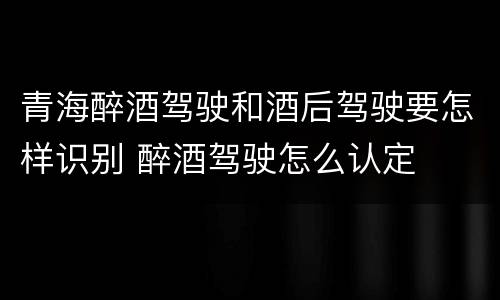 青海醉酒驾驶和酒后驾驶要怎样识别 醉酒驾驶怎么认定