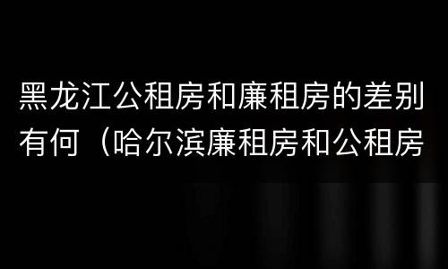 黑龙江公租房和廉租房的差别有何（哈尔滨廉租房和公租房有什么区别）