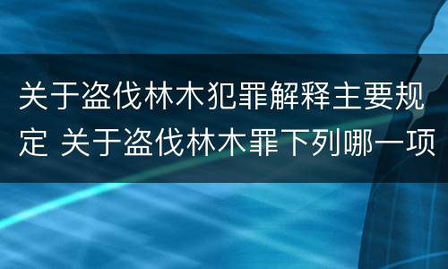 关于盗伐林木犯罪解释主要规定 关于盗伐林木罪下列哪一项是正确的