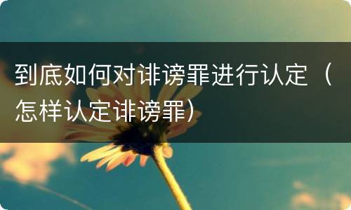 到底如何对诽谤罪进行认定（怎样认定诽谤罪）