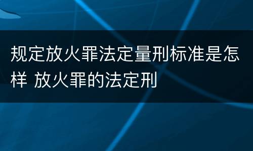 规定放火罪法定量刑标准是怎样 放火罪的法定刑