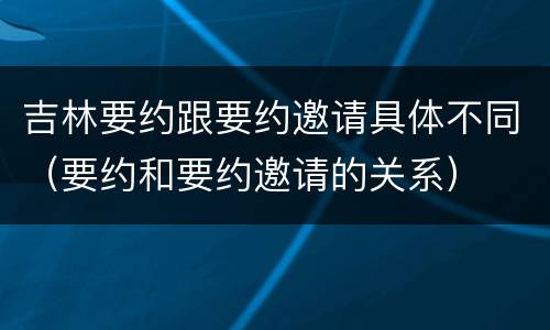 吉林要约跟要约邀请具体不同（要约和要约邀请的关系）