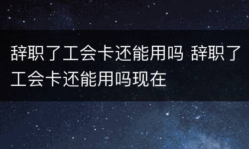 辞职了工会卡还能用吗 辞职了工会卡还能用吗现在