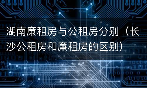 湖南廉租房与公租房分别（长沙公租房和廉租房的区别）