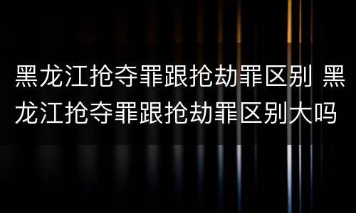 黑龙江抢夺罪跟抢劫罪区别 黑龙江抢夺罪跟抢劫罪区别大吗