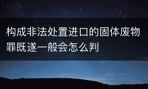 构成非法处置进口的固体废物罪既遂一般会怎么判