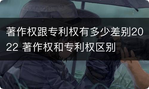 著作权跟专利权有多少差别2022 著作权和专利权区别