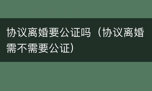 协议离婚要公证吗（协议离婚需不需要公证）