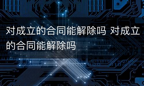 对成立的合同能解除吗 对成立的合同能解除吗