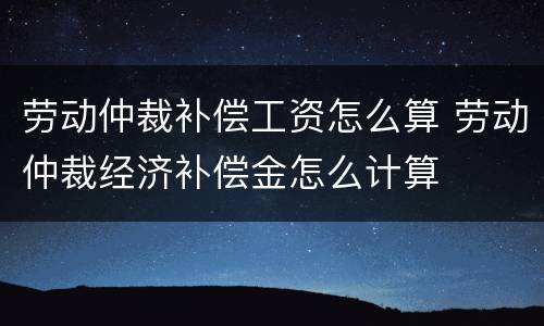 劳动仲裁补偿工资怎么算 劳动仲裁经济补偿金怎么计算