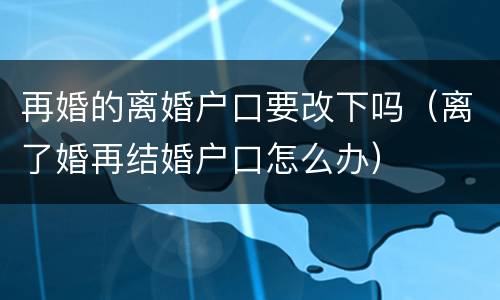 再婚的离婚户口要改下吗（离了婚再结婚户口怎么办）