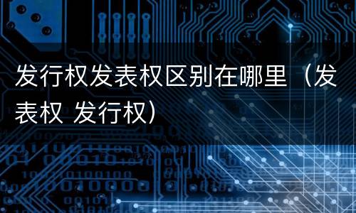 发行权发表权区别在哪里（发表权 发行权）