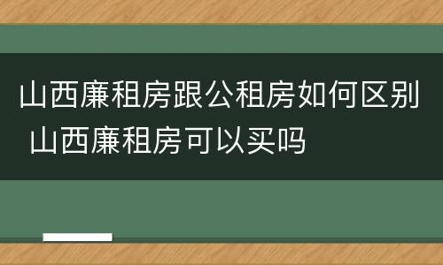 山西廉租房跟公租房如何区别 山西廉租房可以买吗