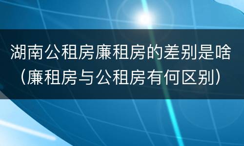 湖南公租房廉租房的差别是啥（廉租房与公租房有何区别）