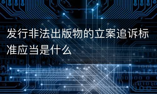 发行非法出版物的立案追诉标准应当是什么