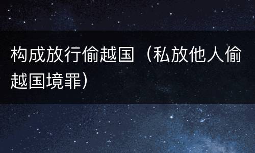 构成放行偷越国（私放他人偷越国境罪）