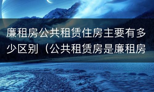 廉租房公共租赁住房主要有多少区别（公共租赁房是廉租房吗）