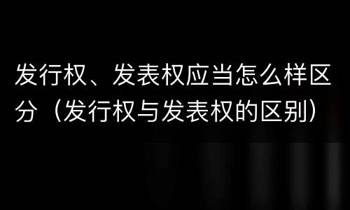 发行权、发表权应当怎么样区分（发行权与发表权的区别）
