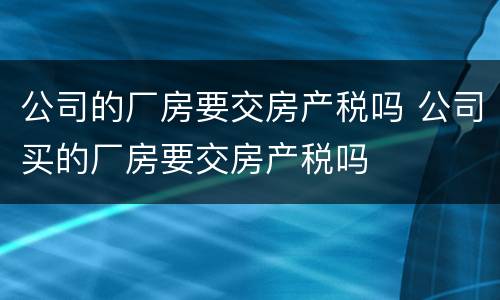 公司的厂房要交房产税吗 公司买的厂房要交房产税吗