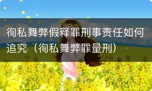 徇私舞弊假释罪刑事责任如何追究（徇私舞弊罪量刑）