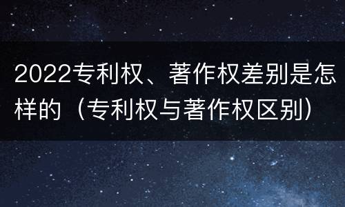 2022专利权、著作权差别是怎样的（专利权与著作权区别）