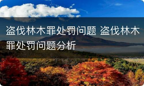 盗伐林木罪处罚问题 盗伐林木罪处罚问题分析