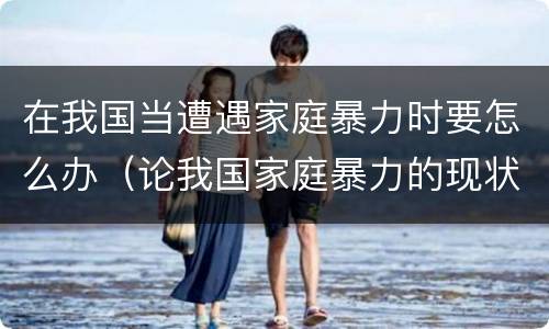 在我国当遭遇家庭暴力时要怎么办（论我国家庭暴力的现状原因以及对策）