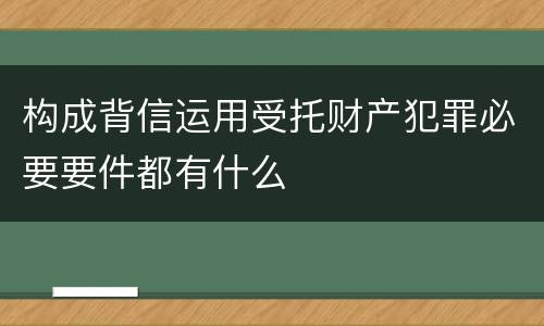 构成背信运用受托财产犯罪必要要件都有什么