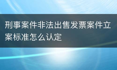 刑事案件非法出售发票案件立案标准怎么认定