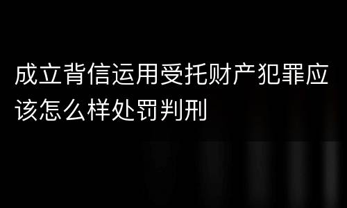 成立背信运用受托财产犯罪应该怎么样处罚判刑