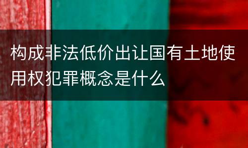 构成非法低价出让国有土地使用权犯罪概念是什么