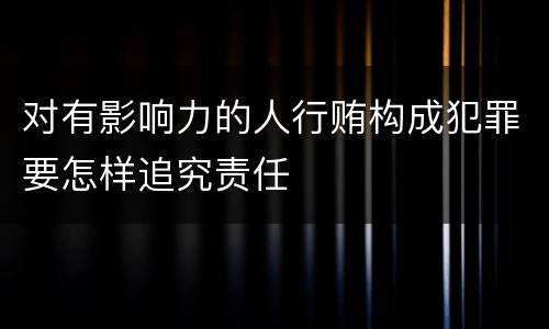 对有影响力的人行贿构成犯罪要怎样追究责任