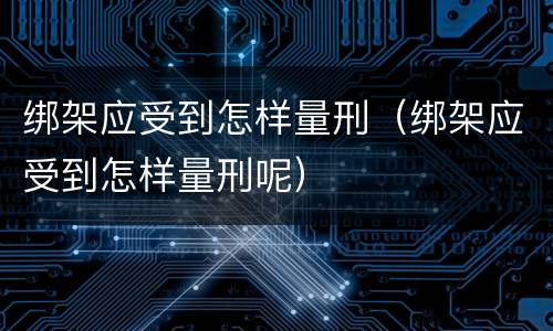 绑架应受到怎样量刑（绑架应受到怎样量刑呢）