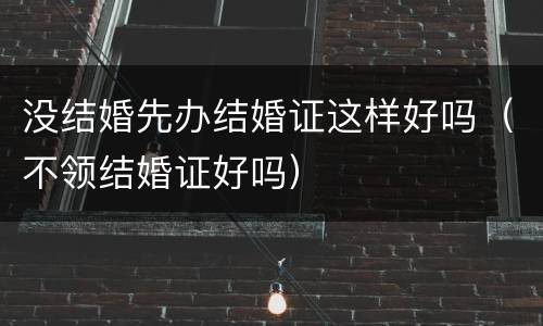 没结婚先办结婚证这样好吗（不领结婚证好吗）