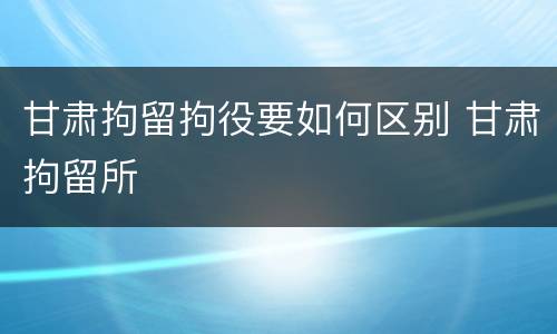甘肃拘留拘役要如何区别 甘肃拘留所