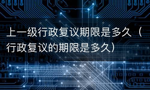 上一级行政复议期限是多久（行政复议的期限是多久）
