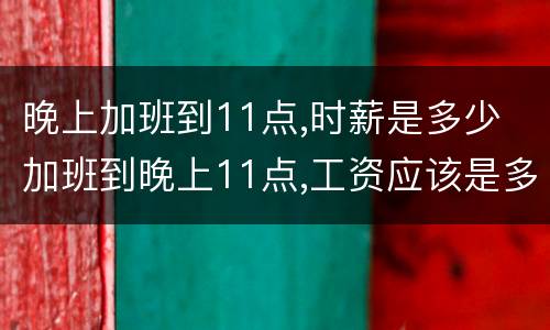 晚上加班到11点,时薪是多少 加班到晚上11点,工资应该是多少