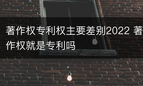 著作权专利权主要差别2022 著作权就是专利吗