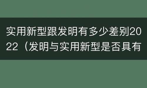实用新型跟发明有多少差别2022（发明与实用新型是否具有实用性）