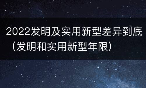 2022发明及实用新型差异到底（发明和实用新型年限）