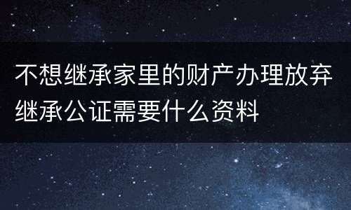 不想继承家里的财产办理放弃继承公证需要什么资料