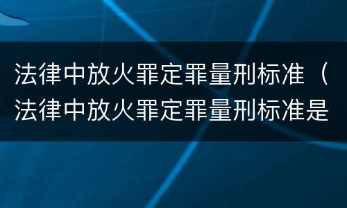 法律中放火罪定罪量刑标准（法律中放火罪定罪量刑标准是什么）